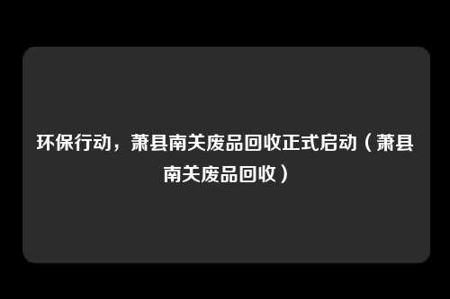 环保行动，萧县南关废品回收正式启动（萧县南关废品回收）