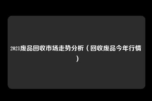 2021废品回收市场走势分析（回收废品今年行情）