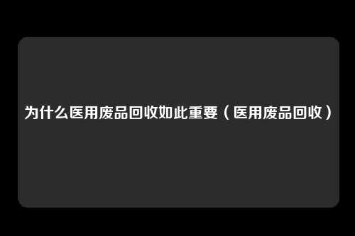 为什么医用废品回收如此重要（医用废品回收）