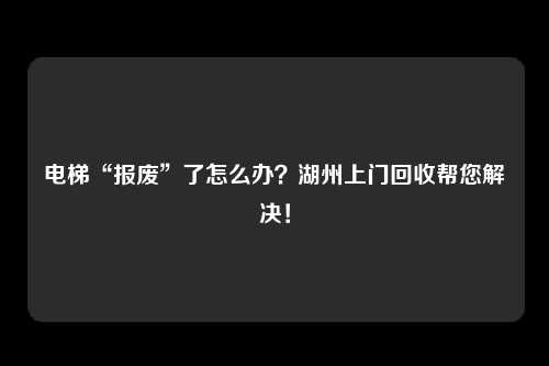 电梯“报废”了怎么办？湖州上门回收帮您解决！
