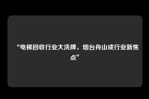 “电梯回收行业大洗牌，烟台舟山成行业新焦点”