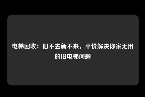 电梯回收：旧不去新不来，平价解决你家无用的旧电梯问题