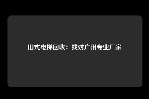 旧式电梯回收：找对广州专业厂家
