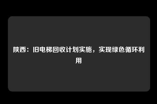 陕西：旧电梯回收计划实施，实现绿色循环利用