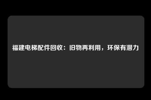 福建电梯配件回收：旧物再利用，环保有潜力