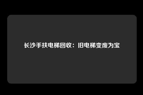 长沙手扶电梯回收：旧电梯变废为宝