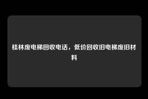 桂林废电梯回收电话，低价回收旧电梯废旧材料