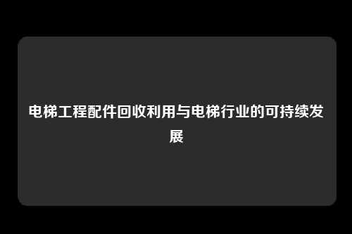 电梯工程配件回收利用与电梯行业的可持续发展