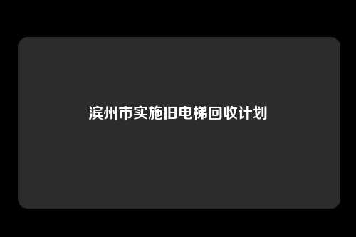 滨州市实施旧电梯回收计划