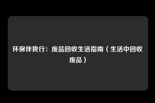 环保伴我行：废品回收生活指南（生活中回收废品）