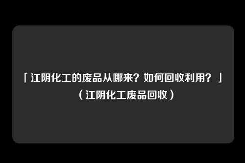 「江阴化工的废品从哪来？如何回收利用？」 （江阴化工废品回收）