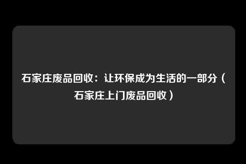 石家庄废品回收：让环保成为生活的一部分（石家庄上门废品回收）