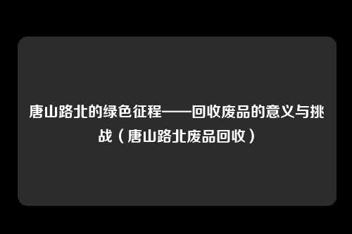 唐山路北的绿色征程——回收废品的意义与挑战（唐山路北废品回收）