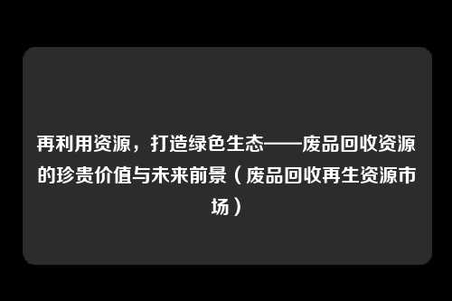 再利用资源，打造绿色生态——废品回收资源的珍贵价值与未来前景（废品回收再生资源市场）