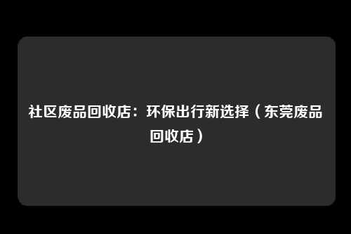 社区废品回收店：环保出行新选择（东莞废品回收店）
