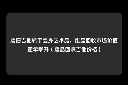 废旧吉他转手变身艺术品，废品回收市场价值逐年攀升（废品回收吉他价格）