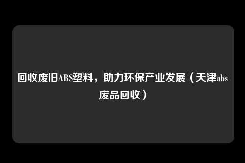 回收废旧ABS塑料，助力环保产业发展（天津abs废品回收）