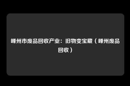 嵊州市废品回收产业：旧物变宝藏（嵊州废品回收）