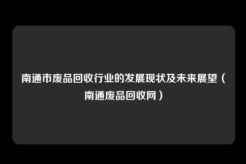 南通市废品回收行业的发展现状及未来展望（南通废品回收网）