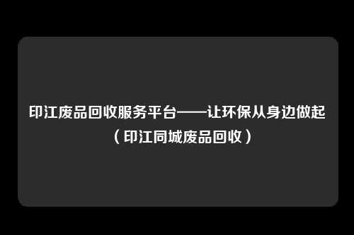 印江废品回收服务平台——让环保从身边做起（印江同城废品回收）