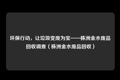 环保行动，让垃圾变废为宝——株洲金水废品回收调查（株洲金水废品回收）