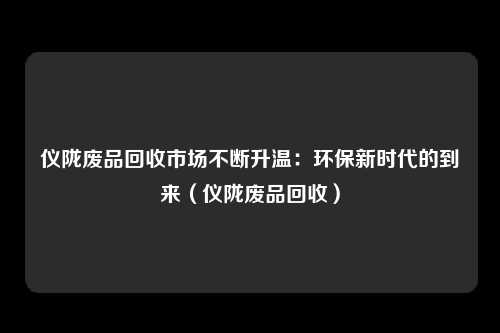 仪陇废品回收市场不断升温：环保新时代的到来（仪陇废品回收）