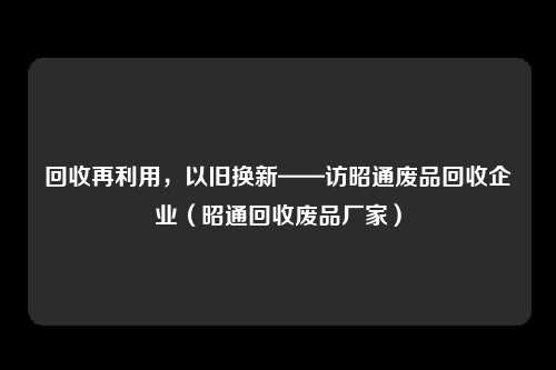 回收再利用，以旧换新——访昭通废品回收企业（昭通回收废品厂家）
