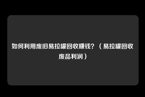 如何利用废旧易拉罐回收赚钱？（易拉罐回收废品利润）