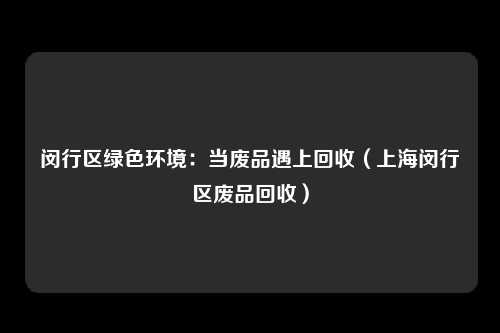 闵行区绿色环境：当废品遇上回收（上海闵行区废品回收）
