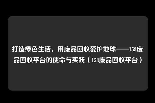 打造绿色生活，用废品回收爱护地球——158废品回收平台的使命与实践（158废品回收平台）