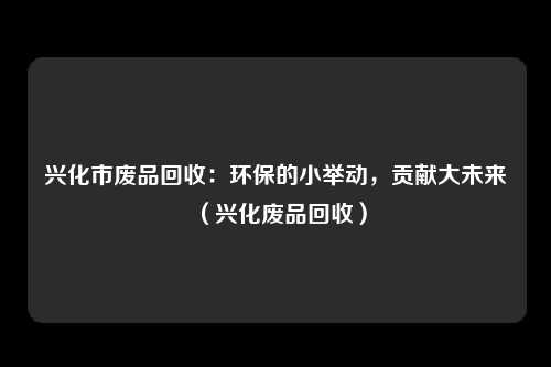 兴化市废品回收：环保的小举动，贡献大未来（兴化废品回收）