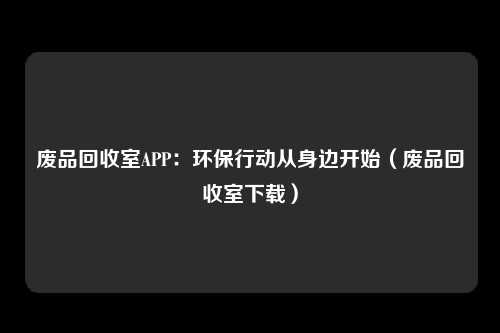 废品回收室APP：环保行动从身边开始（废品回收室下载）
