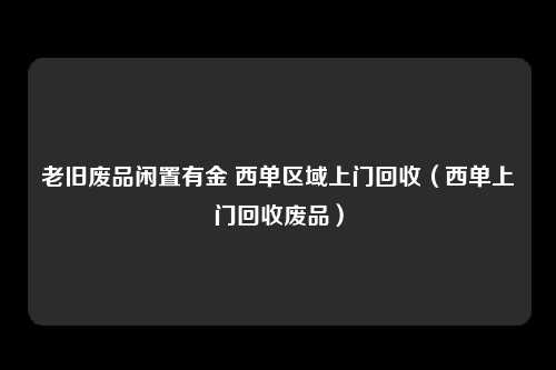 老旧废品闲置有金 西单区域上门回收（西单上门回收废品）