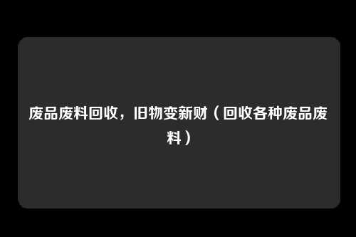 废品废料回收，旧物变新财（回收各种废品废料）