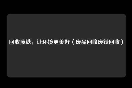 回收废铁,让环境更美好(废品回收废铁回收)
