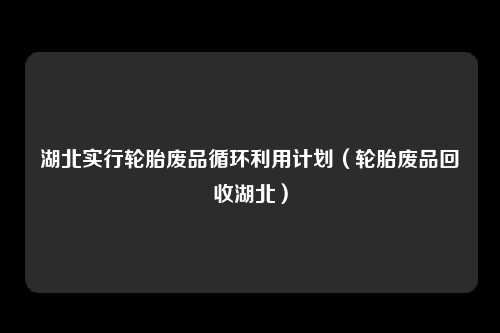 湖北实行轮胎废品循环利用计划（轮胎废品回收湖北）