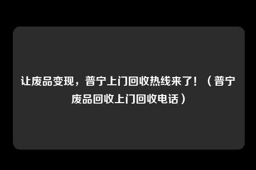 让废品变现，普宁上门回收热线来了！（普宁废品回收上门回收电话）