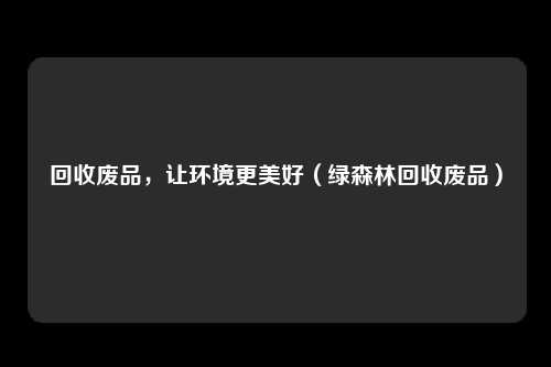 回收废品，让环境更美好（绿森林回收废品）