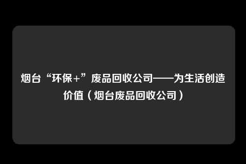 烟台“环保+”废品回收公司——为生活创造价值（烟台废品回收公司）