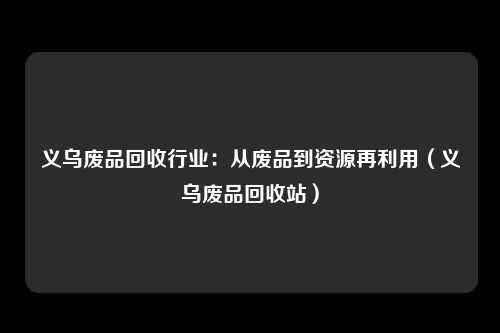 义乌废品回收行业：从废品到资源再利用（义乌废品回收站）