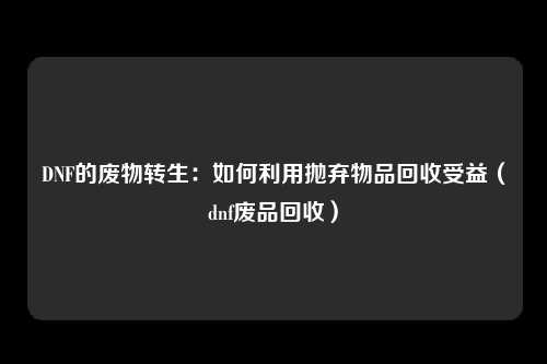 DNF的废物转生：如何利用抛弃物品回收受益（dnf废品回收）