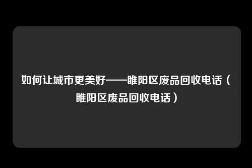 如何让城市更美好——睢阳区废品回收电话（睢阳区废品回收电话）