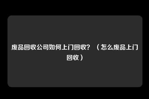 废品回收公司如何上门回收？ （怎么废品上门回收）