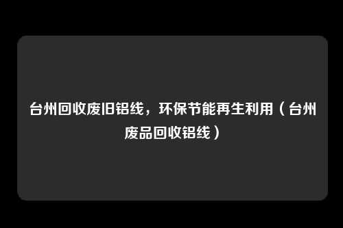 台州回收废旧铝线,环保节能再生利用(台州废品回收铝线)