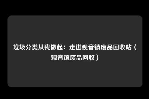 垃圾分类从我做起：走进观音镇废品回收站（观音镇废品回收）