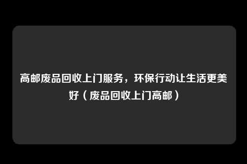 高邮废品回收上门服务，环保行动让生活更美好（废品回收上门高邮）
