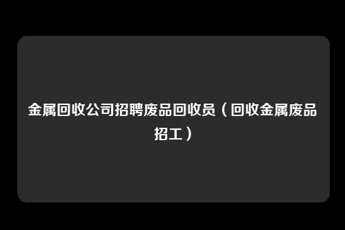 金属回收公司招聘废品回收员（回收金属废品招工）