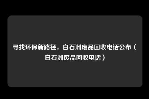 寻找环保新路径，白石洲废品回收电话公布（白石洲废品回收电话）