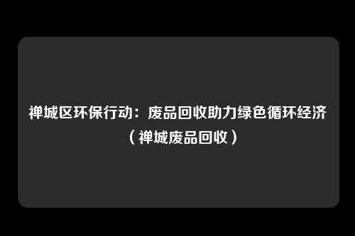 禅城区环保行动：废品回收助力绿色循环经济（禅城废品回收）