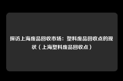 探访上海废品回收市场：塑料废品回收点的现状（上海塑料废品回收点）